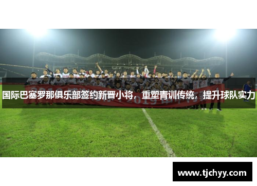 国际巴塞罗那俱乐部签约新晋小将，重塑青训传统，提升球队实力